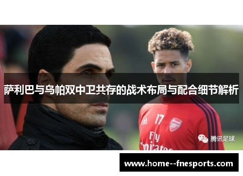 萨利巴与乌帕双中卫共存的战术布局与配合细节解析 萨利巴与乌帕双中卫共存的战术布局与配合细节解析