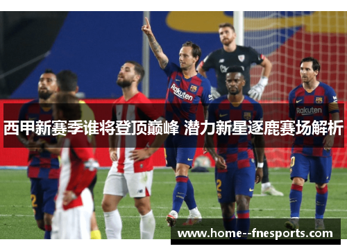 西甲新赛季谁将登顶巅峰 潜力新星逐鹿赛场解析