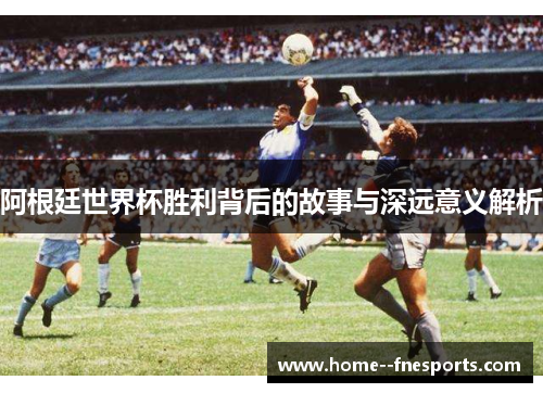 阿根廷世界杯胜利背后的故事与深远意义解析