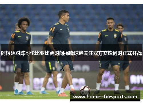 阿根廷对阵哥伦比亚比赛时间揭晓球迷关注双方交锋何时正式开战