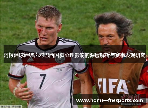 阿根廷球迷嘘声对巴西国脚心理影响的深层解析与赛事表现研究