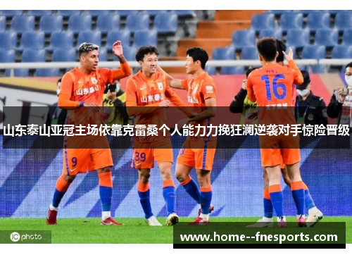 山东泰山亚冠主场依靠克雷桑个人能力力挽狂澜逆袭对手惊险晋级